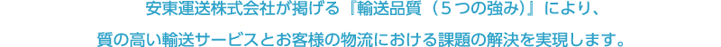 安東運送株式会社が掲げる『輸送品質（５つの強み）』により、	
質の高い輸送サービスとお客様の物流における課題の解決を実現します。		