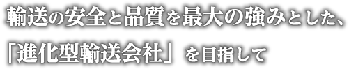 輸送の安全と品質を最大の強みとした、「進化型輸送会社」を目指して